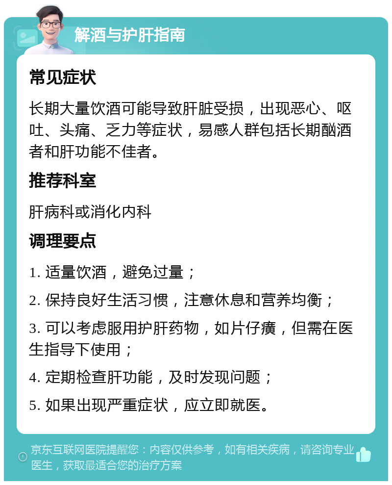 解酒与护肝指南 常见症状 长期大量饮酒可能导致肝脏受损，出现恶心、呕吐、头痛、乏力等症状，易感人群包括长期酗酒者和肝功能不佳者。 推荐科室 肝病科或消化内科 调理要点 1. 适量饮酒，避免过量； 2. 保持良好生活习惯，注意休息和营养均衡； 3. 可以考虑服用护肝药物，如片仔癀，但需在医生指导下使用； 4. 定期检查肝功能，及时发现问题； 5. 如果出现严重症状，应立即就医。