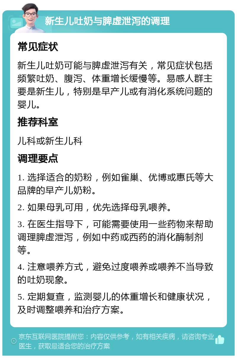 新生儿吐奶与脾虚泄泻的调理 常见症状 新生儿吐奶可能与脾虚泄泻有关，常见症状包括频繁吐奶、腹泻、体重增长缓慢等。易感人群主要是新生儿，特别是早产儿或有消化系统问题的婴儿。 推荐科室 儿科或新生儿科 调理要点 1. 选择适合的奶粉，例如雀巢、优博或惠氏等大品牌的早产儿奶粉。 2. 如果母乳可用，优先选择母乳喂养。 3. 在医生指导下，可能需要使用一些药物来帮助调理脾虚泄泻，例如中药或西药的消化酶制剂等。 4. 注意喂养方式，避免过度喂养或喂养不当导致的吐奶现象。 5. 定期复查，监测婴儿的体重增长和健康状况，及时调整喂养和治疗方案。