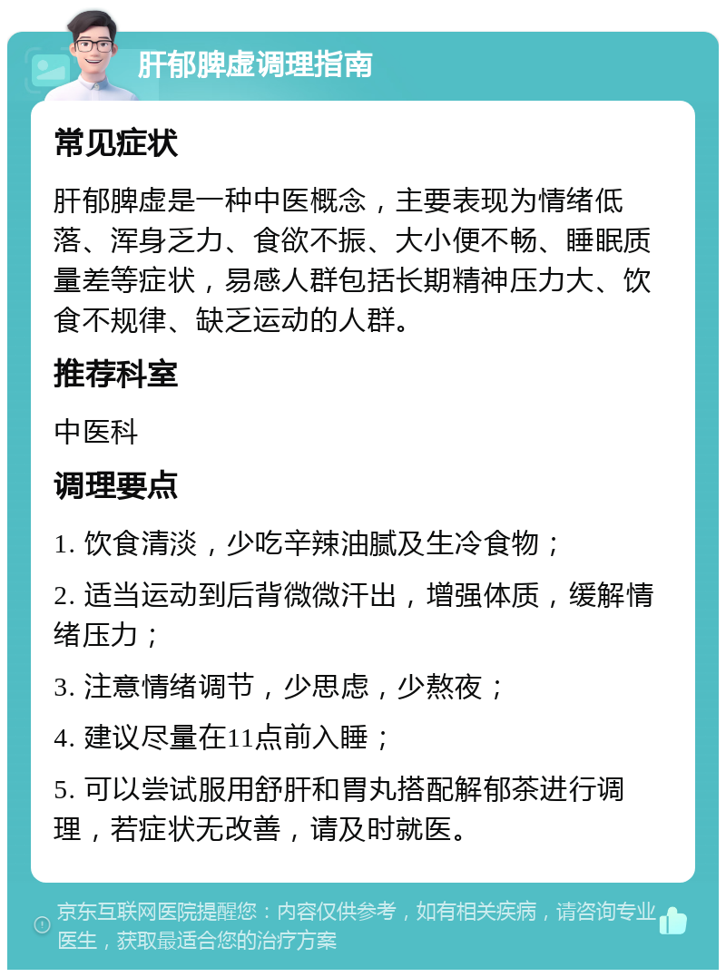 肝郁脾虚调理指南 常见症状 肝郁脾虚是一种中医概念，主要表现为情绪低落、浑身乏力、食欲不振、大小便不畅、睡眠质量差等症状，易感人群包括长期精神压力大、饮食不规律、缺乏运动的人群。 推荐科室 中医科 调理要点 1. 饮食清淡，少吃辛辣油腻及生冷食物； 2. 适当运动到后背微微汗出，增强体质，缓解情绪压力； 3. 注意情绪调节，少思虑，少熬夜； 4. 建议尽量在11点前入睡； 5. 可以尝试服用舒肝和胃丸搭配解郁茶进行调理，若症状无改善，请及时就医。