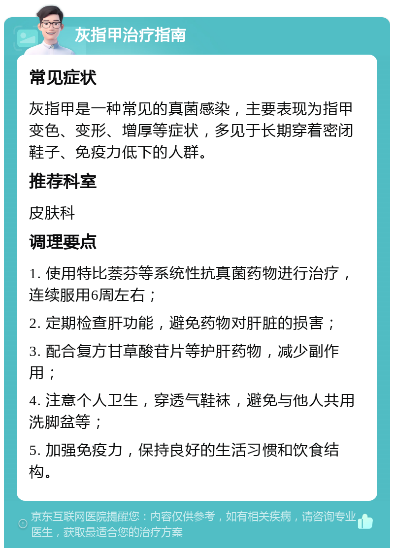 灰指甲治疗指南 常见症状 灰指甲是一种常见的真菌感染，主要表现为指甲变色、变形、增厚等症状，多见于长期穿着密闭鞋子、免疫力低下的人群。 推荐科室 皮肤科 调理要点 1. 使用特比萘芬等系统性抗真菌药物进行治疗，连续服用6周左右； 2. 定期检查肝功能，避免药物对肝脏的损害； 3. 配合复方甘草酸苷片等护肝药物，减少副作用； 4. 注意个人卫生，穿透气鞋袜，避免与他人共用洗脚盆等； 5. 加强免疫力，保持良好的生活习惯和饮食结构。