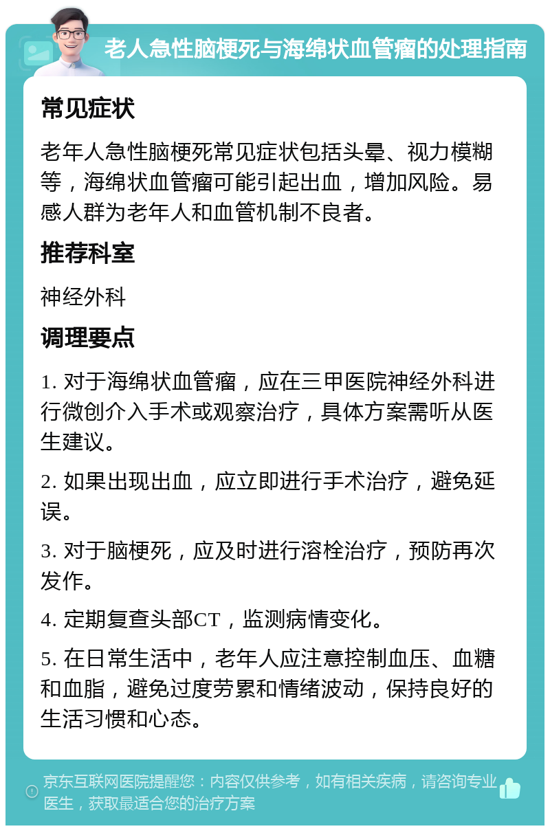 老人急性脑梗死与海绵状血管瘤的处理指南 常见症状 老年人急性脑梗死常见症状包括头晕、视力模糊等，海绵状血管瘤可能引起出血，增加风险。易感人群为老年人和血管机制不良者。 推荐科室 神经外科 调理要点 1. 对于海绵状血管瘤，应在三甲医院神经外科进行微创介入手术或观察治疗，具体方案需听从医生建议。 2. 如果出现出血，应立即进行手术治疗，避免延误。 3. 对于脑梗死，应及时进行溶栓治疗，预防再次发作。 4. 定期复查头部CT，监测病情变化。 5. 在日常生活中，老年人应注意控制血压、血糖和血脂，避免过度劳累和情绪波动，保持良好的生活习惯和心态。