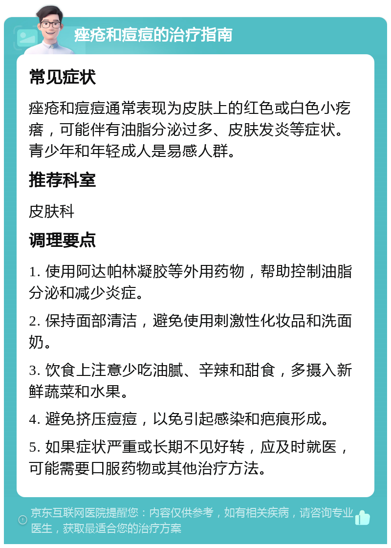 痤疮和痘痘的治疗指南 常见症状 痤疮和痘痘通常表现为皮肤上的红色或白色小疙瘩，可能伴有油脂分泌过多、皮肤发炎等症状。青少年和年轻成人是易感人群。 推荐科室 皮肤科 调理要点 1. 使用阿达帕林凝胶等外用药物，帮助控制油脂分泌和减少炎症。 2. 保持面部清洁，避免使用刺激性化妆品和洗面奶。 3. 饮食上注意少吃油腻、辛辣和甜食，多摄入新鲜蔬菜和水果。 4. 避免挤压痘痘，以免引起感染和疤痕形成。 5. 如果症状严重或长期不见好转，应及时就医，可能需要口服药物或其他治疗方法。