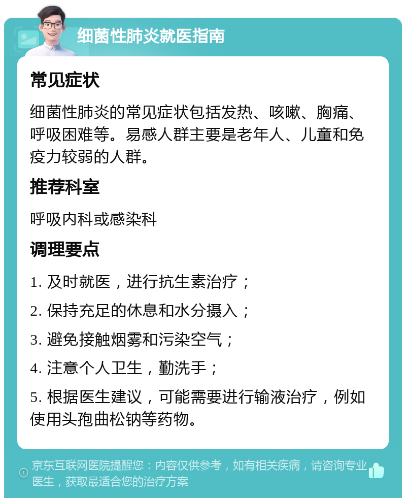 细菌性肺炎就医指南 常见症状 细菌性肺炎的常见症状包括发热、咳嗽、胸痛、呼吸困难等。易感人群主要是老年人、儿童和免疫力较弱的人群。 推荐科室 呼吸内科或感染科 调理要点 1. 及时就医，进行抗生素治疗； 2. 保持充足的休息和水分摄入； 3. 避免接触烟雾和污染空气； 4. 注意个人卫生，勤洗手； 5. 根据医生建议，可能需要进行输液治疗，例如使用头孢曲松钠等药物。