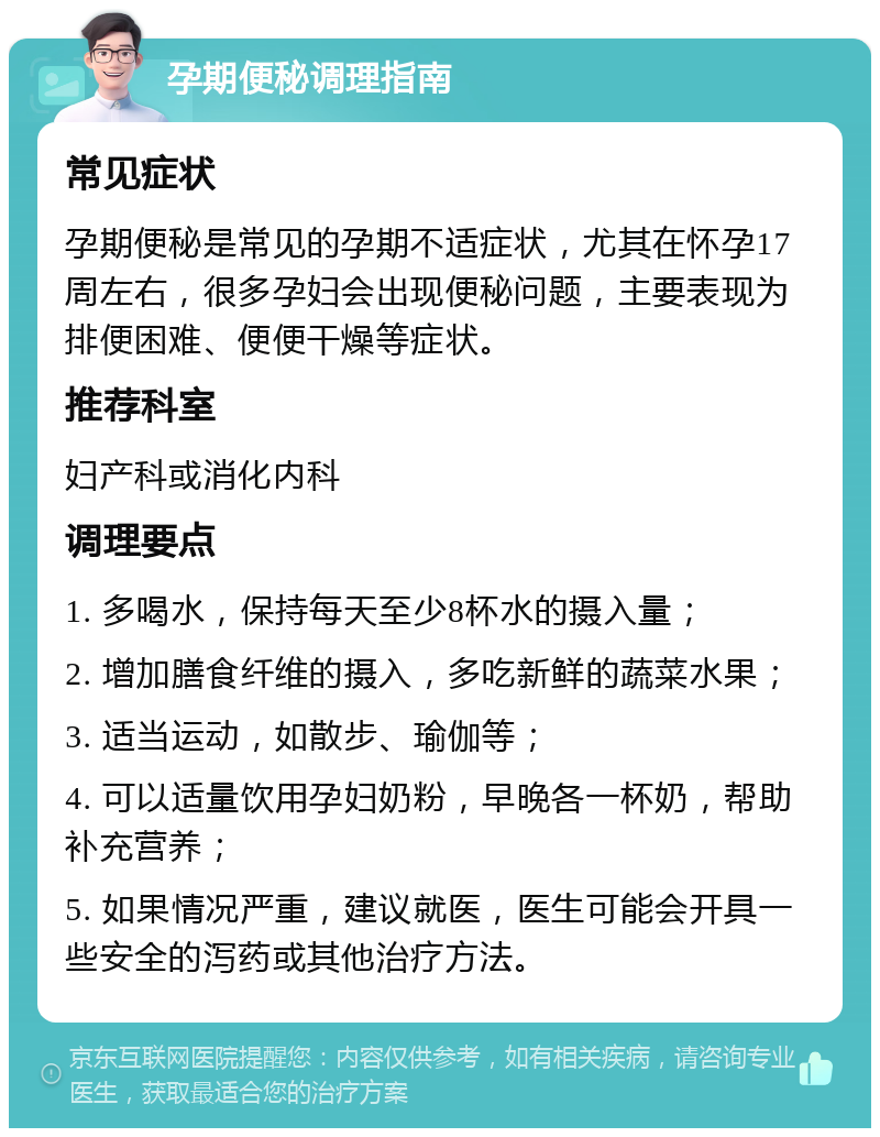 孕期便秘调理指南 常见症状 孕期便秘是常见的孕期不适症状，尤其在怀孕17周左右，很多孕妇会出现便秘问题，主要表现为排便困难、便便干燥等症状。 推荐科室 妇产科或消化内科 调理要点 1. 多喝水，保持每天至少8杯水的摄入量； 2. 增加膳食纤维的摄入，多吃新鲜的蔬菜水果； 3. 适当运动，如散步、瑜伽等； 4. 可以适量饮用孕妇奶粉，早晚各一杯奶，帮助补充营养； 5. 如果情况严重，建议就医，医生可能会开具一些安全的泻药或其他治疗方法。