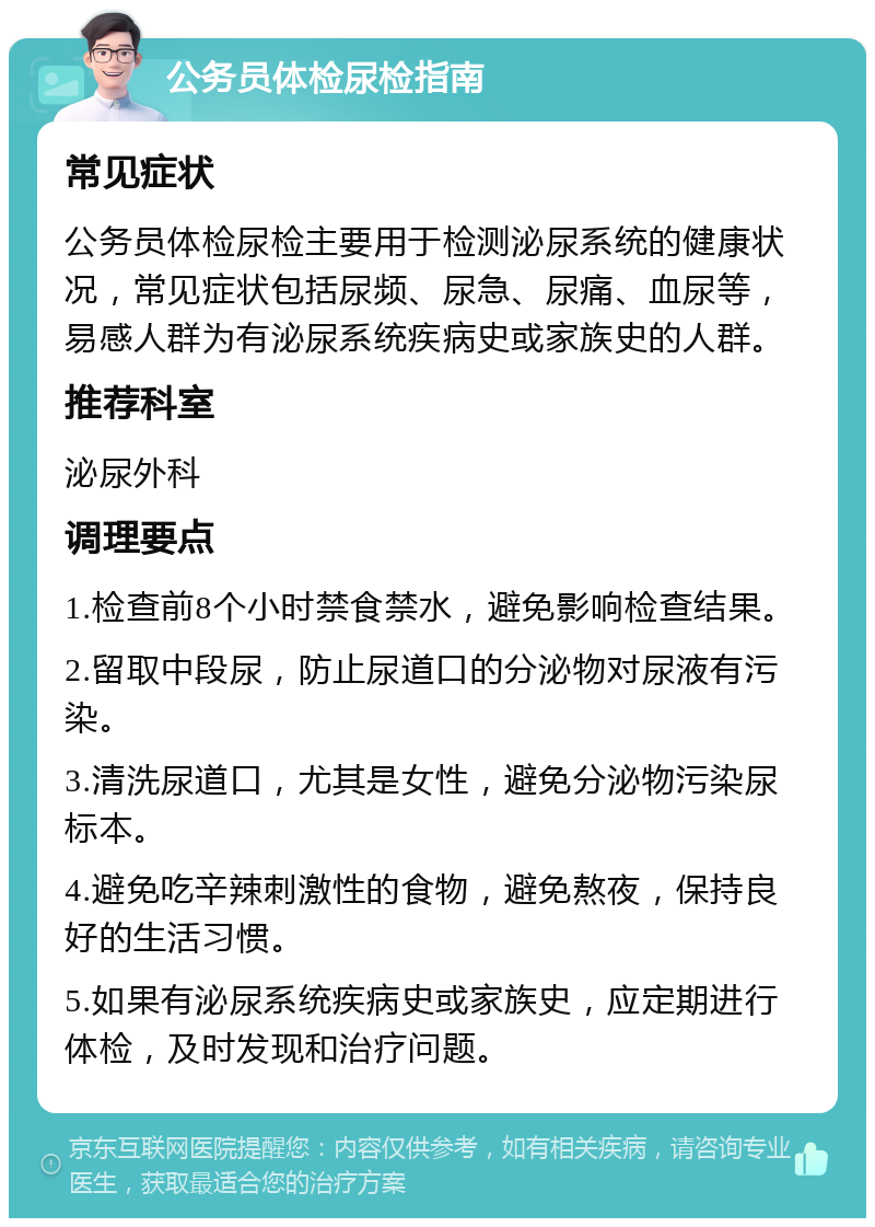 公务员体检尿检指南 常见症状 公务员体检尿检主要用于检测泌尿系统的健康状况，常见症状包括尿频、尿急、尿痛、血尿等，易感人群为有泌尿系统疾病史或家族史的人群。 推荐科室 泌尿外科 调理要点 1.检查前8个小时禁食禁水，避免影响检查结果。 2.留取中段尿，防止尿道口的分泌物对尿液有污染。 3.清洗尿道口，尤其是女性，避免分泌物污染尿标本。 4.避免吃辛辣刺激性的食物，避免熬夜，保持良好的生活习惯。 5.如果有泌尿系统疾病史或家族史，应定期进行体检，及时发现和治疗问题。