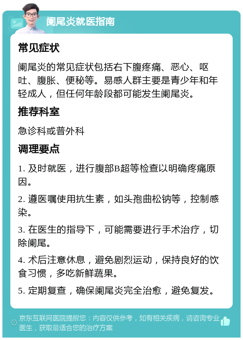 阑尾炎就医指南 常见症状 阑尾炎的常见症状包括右下腹疼痛、恶心、呕吐、腹胀、便秘等。易感人群主要是青少年和年轻成人，但任何年龄段都可能发生阑尾炎。 推荐科室 急诊科或普外科 调理要点 1. 及时就医，进行腹部B超等检查以明确疼痛原因。 2. 遵医嘱使用抗生素，如头孢曲松钠等，控制感染。 3. 在医生的指导下，可能需要进行手术治疗，切除阑尾。 4. 术后注意休息，避免剧烈运动，保持良好的饮食习惯，多吃新鲜蔬果。 5. 定期复查，确保阑尾炎完全治愈，避免复发。