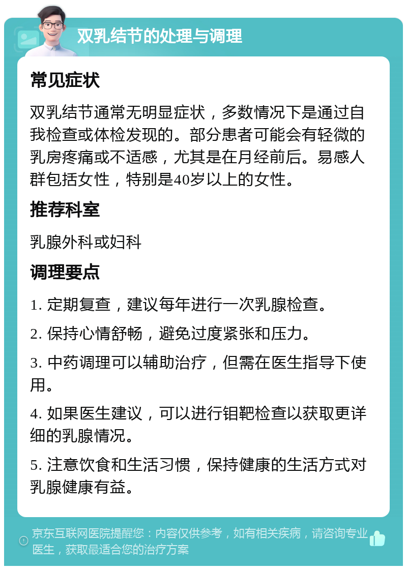 双乳结节的处理与调理 常见症状 双乳结节通常无明显症状，多数情况下是通过自我检查或体检发现的。部分患者可能会有轻微的乳房疼痛或不适感，尤其是在月经前后。易感人群包括女性，特别是40岁以上的女性。 推荐科室 乳腺外科或妇科 调理要点 1. 定期复查，建议每年进行一次乳腺检查。 2. 保持心情舒畅，避免过度紧张和压力。 3. 中药调理可以辅助治疗，但需在医生指导下使用。 4. 如果医生建议，可以进行钼靶检查以获取更详细的乳腺情况。 5. 注意饮食和生活习惯，保持健康的生活方式对乳腺健康有益。