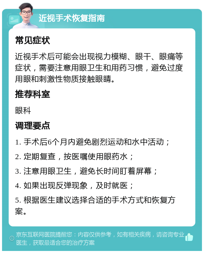 近视手术恢复指南 常见症状 近视手术后可能会出现视力模糊、眼干、眼痛等症状，需要注意用眼卫生和用药习惯，避免过度用眼和刺激性物质接触眼睛。 推荐科室 眼科 调理要点 1. 手术后6个月内避免剧烈运动和水中活动； 2. 定期复查，按医嘱使用眼药水； 3. 注意用眼卫生，避免长时间盯着屏幕； 4. 如果出现反弹现象，及时就医； 5. 根据医生建议选择合适的手术方式和恢复方案。