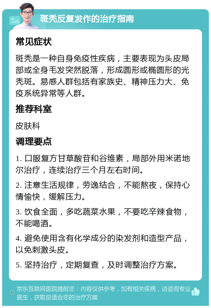 斑秃反复发作的治疗指南 常见症状 斑秃是一种自身免疫性疾病，主要表现为头皮局部或全身毛发突然脱落，形成圆形或椭圆形的光秃斑。易感人群包括有家族史、精神压力大、免疫系统异常等人群。 推荐科室 皮肤科 调理要点 1. 口服复方甘草酸苷和谷维素，局部外用米诺地尔治疗，连续治疗三个月左右时间。 2. 注意生活规律，劳逸结合，不能熬夜，保持心情愉快，缓解压力。 3. 饮食全面，多吃蔬菜水果，不要吃辛辣食物，不能喝酒。 4. 避免使用含有化学成分的染发剂和造型产品，以免刺激头皮。 5. 坚持治疗，定期复查，及时调整治疗方案。