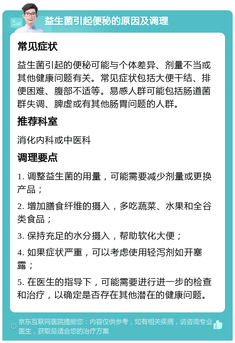 益生菌引起便秘的原因及调理 常见症状 益生菌引起的便秘可能与个体差异、剂量不当或其他健康问题有关。常见症状包括大便干结、排便困难、腹部不适等。易感人群可能包括肠道菌群失调、脾虚或有其他肠胃问题的人群。 推荐科室 消化内科或中医科 调理要点 1. 调整益生菌的用量，可能需要减少剂量或更换产品； 2. 增加膳食纤维的摄入，多吃蔬菜、水果和全谷类食品； 3. 保持充足的水分摄入，帮助软化大便； 4. 如果症状严重，可以考虑使用轻泻剂如开塞露； 5. 在医生的指导下，可能需要进行进一步的检查和治疗，以确定是否存在其他潜在的健康问题。