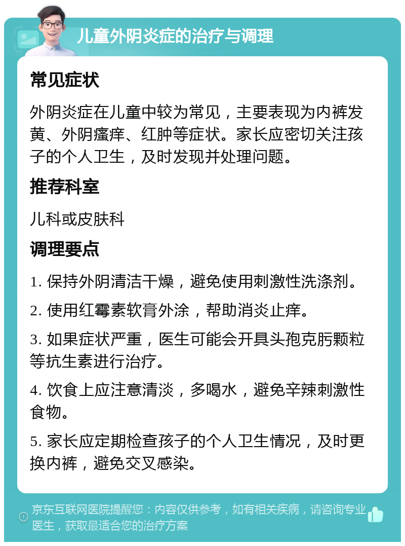 儿童外阴炎症的治疗与调理 常见症状 外阴炎症在儿童中较为常见，主要表现为内裤发黄、外阴瘙痒、红肿等症状。家长应密切关注孩子的个人卫生，及时发现并处理问题。 推荐科室 儿科或皮肤科 调理要点 1. 保持外阴清洁干燥，避免使用刺激性洗涤剂。 2. 使用红霉素软膏外涂，帮助消炎止痒。 3. 如果症状严重，医生可能会开具头孢克肟颗粒等抗生素进行治疗。 4. 饮食上应注意清淡，多喝水，避免辛辣刺激性食物。 5. 家长应定期检查孩子的个人卫生情况，及时更换内裤，避免交叉感染。