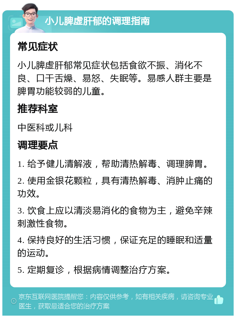 小儿脾虚肝郁的调理指南 常见症状 小儿脾虚肝郁常见症状包括食欲不振、消化不良、口干舌燥、易怒、失眠等。易感人群主要是脾胃功能较弱的儿童。 推荐科室 中医科或儿科 调理要点 1. 给予健儿清解液，帮助清热解毒、调理脾胃。 2. 使用金银花颗粒，具有清热解毒、消肿止痛的功效。 3. 饮食上应以清淡易消化的食物为主，避免辛辣刺激性食物。 4. 保持良好的生活习惯，保证充足的睡眠和适量的运动。 5. 定期复诊，根据病情调整治疗方案。