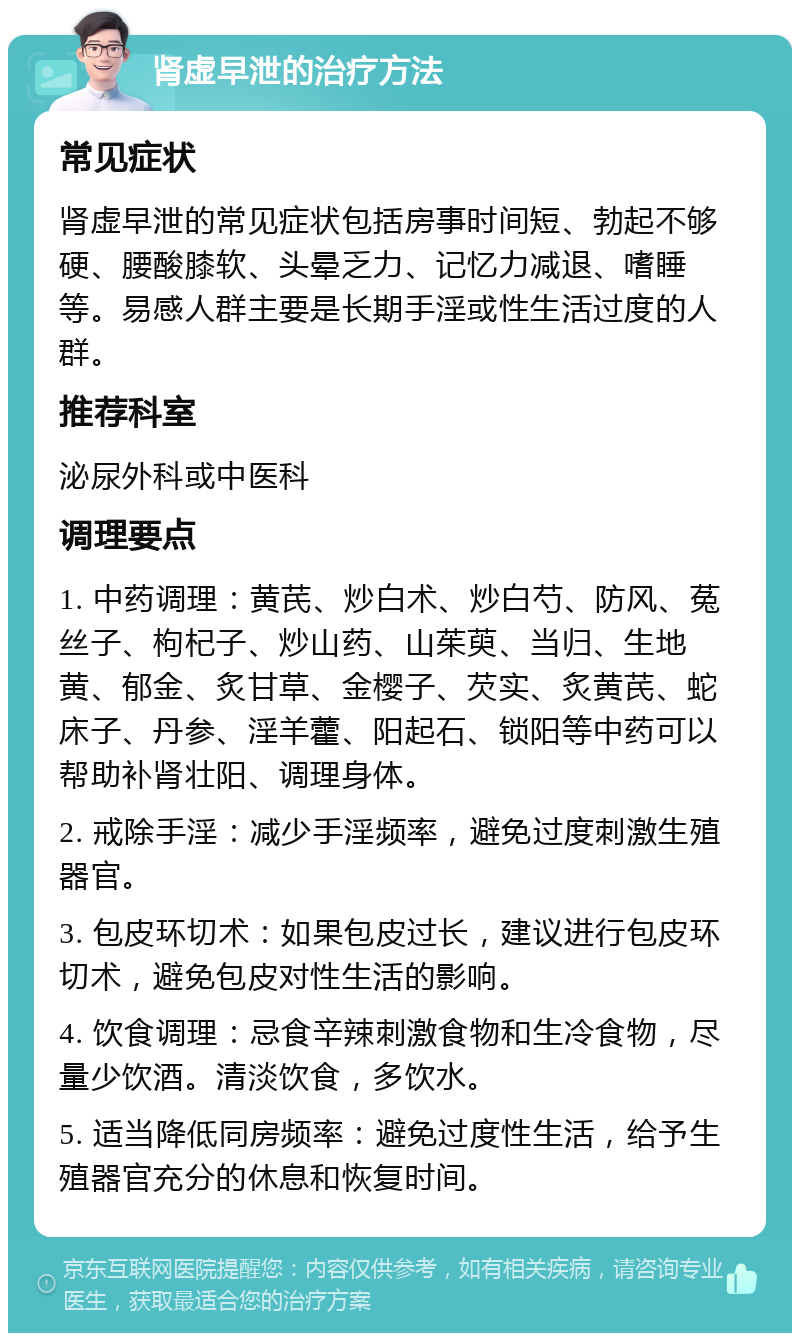 肾虚早泄的治疗方法 常见症状 肾虚早泄的常见症状包括房事时间短、勃起不够硬、腰酸膝软、头晕乏力、记忆力减退、嗜睡等。易感人群主要是长期手淫或性生活过度的人群。 推荐科室 泌尿外科或中医科 调理要点 1. 中药调理：黄芪、炒白术、炒白芍、防风、菟丝子、枸杞子、炒山药、山茱萸、当归、生地黄、郁金、炙甘草、金樱子、芡实、炙黄芪、蛇床子、丹参、淫羊藿、阳起石、锁阳等中药可以帮助补肾壮阳、调理身体。 2. 戒除手淫：减少手淫频率，避免过度刺激生殖器官。 3. 包皮环切术：如果包皮过长，建议进行包皮环切术，避免包皮对性生活的影响。 4. 饮食调理：忌食辛辣刺激食物和生冷食物，尽量少饮酒。清淡饮食，多饮水。 5. 适当降低同房频率：避免过度性生活，给予生殖器官充分的休息和恢复时间。