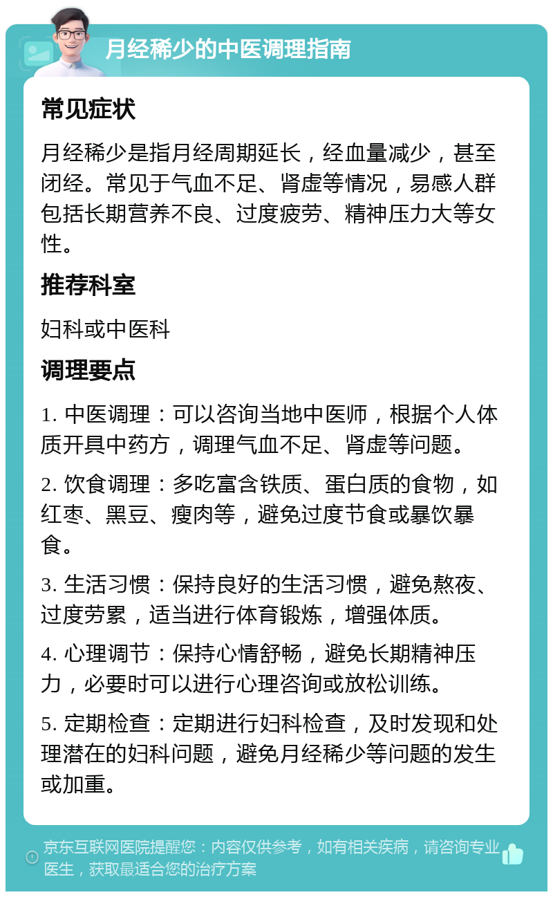 月经稀少的中医调理指南 常见症状 月经稀少是指月经周期延长，经血量减少，甚至闭经。常见于气血不足、肾虚等情况，易感人群包括长期营养不良、过度疲劳、精神压力大等女性。 推荐科室 妇科或中医科 调理要点 1. 中医调理：可以咨询当地中医师，根据个人体质开具中药方，调理气血不足、肾虚等问题。 2. 饮食调理：多吃富含铁质、蛋白质的食物，如红枣、黑豆、瘦肉等，避免过度节食或暴饮暴食。 3. 生活习惯：保持良好的生活习惯，避免熬夜、过度劳累，适当进行体育锻炼，增强体质。 4. 心理调节：保持心情舒畅，避免长期精神压力，必要时可以进行心理咨询或放松训练。 5. 定期检查：定期进行妇科检查，及时发现和处理潜在的妇科问题，避免月经稀少等问题的发生或加重。