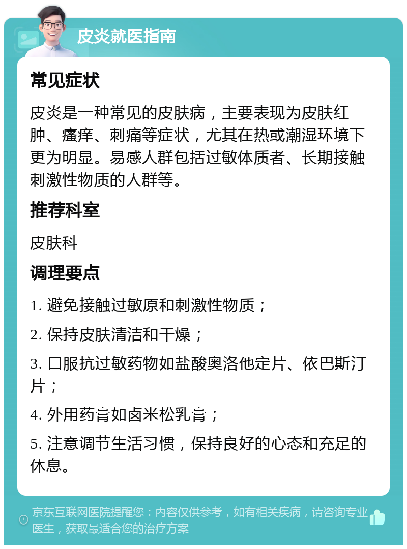 皮炎就医指南 常见症状 皮炎是一种常见的皮肤病，主要表现为皮肤红肿、瘙痒、刺痛等症状，尤其在热或潮湿环境下更为明显。易感人群包括过敏体质者、长期接触刺激性物质的人群等。 推荐科室 皮肤科 调理要点 1. 避免接触过敏原和刺激性物质； 2. 保持皮肤清洁和干燥； 3. 口服抗过敏药物如盐酸奥洛他定片、依巴斯汀片； 4. 外用药膏如卤米松乳膏； 5. 注意调节生活习惯，保持良好的心态和充足的休息。