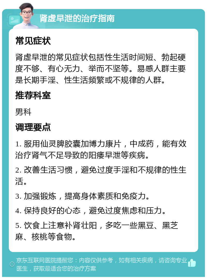 肾虚早泄的治疗指南 常见症状 肾虚早泄的常见症状包括性生活时间短、勃起硬度不够、有心无力、举而不坚等。易感人群主要是长期手淫、性生活频繁或不规律的人群。 推荐科室 男科 调理要点 1. 服用仙灵脾胶囊加博力康片，中成药，能有效治疗肾气不足导致的阳痿早泄等疾病。 2. 改善生活习惯，避免过度手淫和不规律的性生活。 3. 加强锻炼，提高身体素质和免疫力。 4. 保持良好的心态，避免过度焦虑和压力。 5. 饮食上注意补肾壮阳，多吃一些黑豆、黑芝麻、核桃等食物。