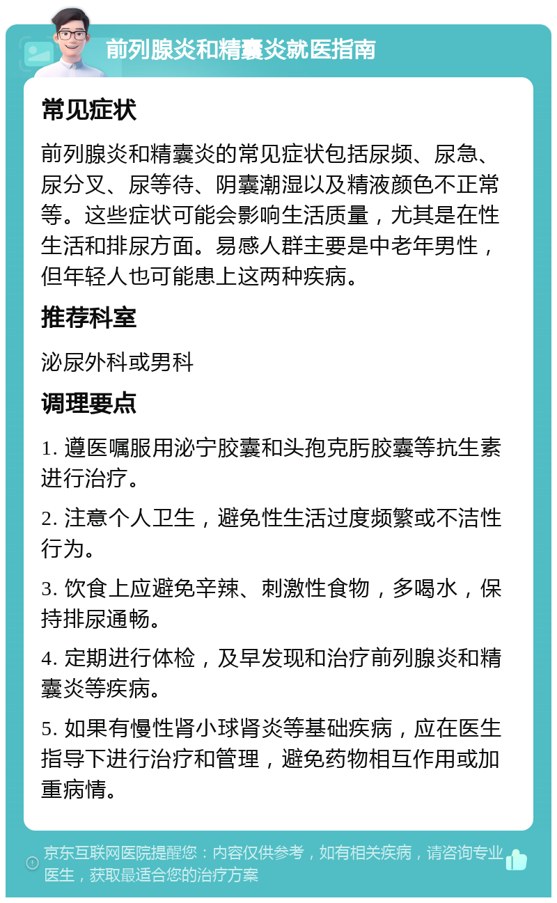 前列腺炎和精囊炎就医指南 常见症状 前列腺炎和精囊炎的常见症状包括尿频、尿急、尿分叉、尿等待、阴囊潮湿以及精液颜色不正常等。这些症状可能会影响生活质量，尤其是在性生活和排尿方面。易感人群主要是中老年男性，但年轻人也可能患上这两种疾病。 推荐科室 泌尿外科或男科 调理要点 1. 遵医嘱服用泌宁胶囊和头孢克肟胶囊等抗生素进行治疗。 2. 注意个人卫生，避免性生活过度频繁或不洁性行为。 3. 饮食上应避免辛辣、刺激性食物，多喝水，保持排尿通畅。 4. 定期进行体检，及早发现和治疗前列腺炎和精囊炎等疾病。 5. 如果有慢性肾小球肾炎等基础疾病，应在医生指导下进行治疗和管理，避免药物相互作用或加重病情。