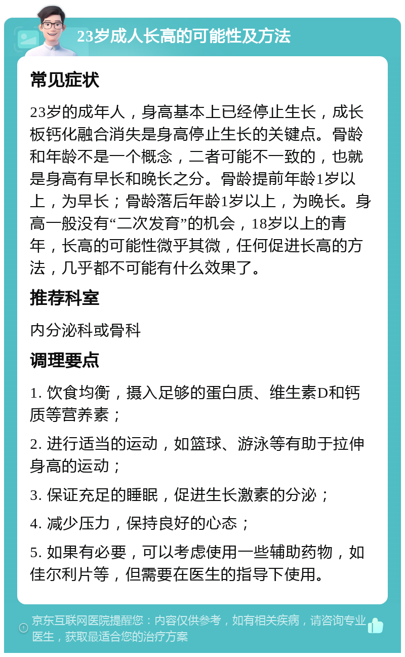 23岁成人长高的可能性及方法 常见症状 23岁的成年人，身高基本上已经停止生长，成长板钙化融合消失是身高停止生长的关键点。骨龄和年龄不是一个概念，二者可能不一致的，也就是身高有早长和晚长之分。骨龄提前年龄1岁以上，为早长；骨龄落后年龄1岁以上，为晚长。身高一般没有“二次发育”的机会，18岁以上的青年，长高的可能性微乎其微，任何促进长高的方法，几乎都不可能有什么效果了。 推荐科室 内分泌科或骨科 调理要点 1. 饮食均衡，摄入足够的蛋白质、维生素D和钙质等营养素； 2. 进行适当的运动，如篮球、游泳等有助于拉伸身高的运动； 3. 保证充足的睡眠，促进生长激素的分泌； 4. 减少压力，保持良好的心态； 5. 如果有必要，可以考虑使用一些辅助药物，如佳尔利片等，但需要在医生的指导下使用。