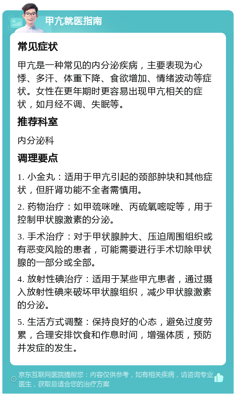 甲亢就医指南 常见症状 甲亢是一种常见的内分泌疾病，主要表现为心悸、多汗、体重下降、食欲增加、情绪波动等症状。女性在更年期时更容易出现甲亢相关的症状，如月经不调、失眠等。 推荐科室 内分泌科 调理要点 1. 小金丸：适用于甲亢引起的颈部肿块和其他症状，但肝肾功能不全者需慎用。 2. 药物治疗：如甲巯咪唑、丙硫氧嘧啶等，用于控制甲状腺激素的分泌。 3. 手术治疗：对于甲状腺肿大、压迫周围组织或有恶变风险的患者，可能需要进行手术切除甲状腺的一部分或全部。 4. 放射性碘治疗：适用于某些甲亢患者，通过摄入放射性碘来破坏甲状腺组织，减少甲状腺激素的分泌。 5. 生活方式调整：保持良好的心态，避免过度劳累，合理安排饮食和作息时间，增强体质，预防并发症的发生。