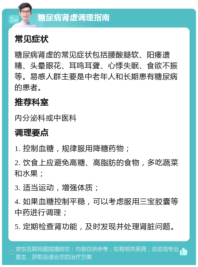 糖尿病肾虚调理指南 常见症状 糖尿病肾虚的常见症状包括腰酸腿软、阳痿遗精、头晕眼花、耳鸣耳聋、心悸失眠、食欲不振等。易感人群主要是中老年人和长期患有糖尿病的患者。 推荐科室 内分泌科或中医科 调理要点 1. 控制血糖，规律服用降糖药物； 2. 饮食上应避免高糖、高脂肪的食物，多吃蔬菜和水果； 3. 适当运动，增强体质； 4. 如果血糖控制平稳，可以考虑服用三宝胶囊等中药进行调理； 5. 定期检查肾功能，及时发现并处理肾脏问题。