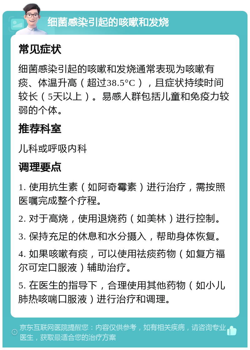 细菌感染引起的咳嗽和发烧 常见症状 细菌感染引起的咳嗽和发烧通常表现为咳嗽有痰、体温升高（超过38.5°C），且症状持续时间较长（5天以上）。易感人群包括儿童和免疫力较弱的个体。 推荐科室 儿科或呼吸内科 调理要点 1. 使用抗生素（如阿奇霉素）进行治疗，需按照医嘱完成整个疗程。 2. 对于高烧，使用退烧药（如美林）进行控制。 3. 保持充足的休息和水分摄入，帮助身体恢复。 4. 如果咳嗽有痰，可以使用祛痰药物（如复方福尔可定口服液）辅助治疗。 5. 在医生的指导下，合理使用其他药物（如小儿肺热咳喘口服液）进行治疗和调理。