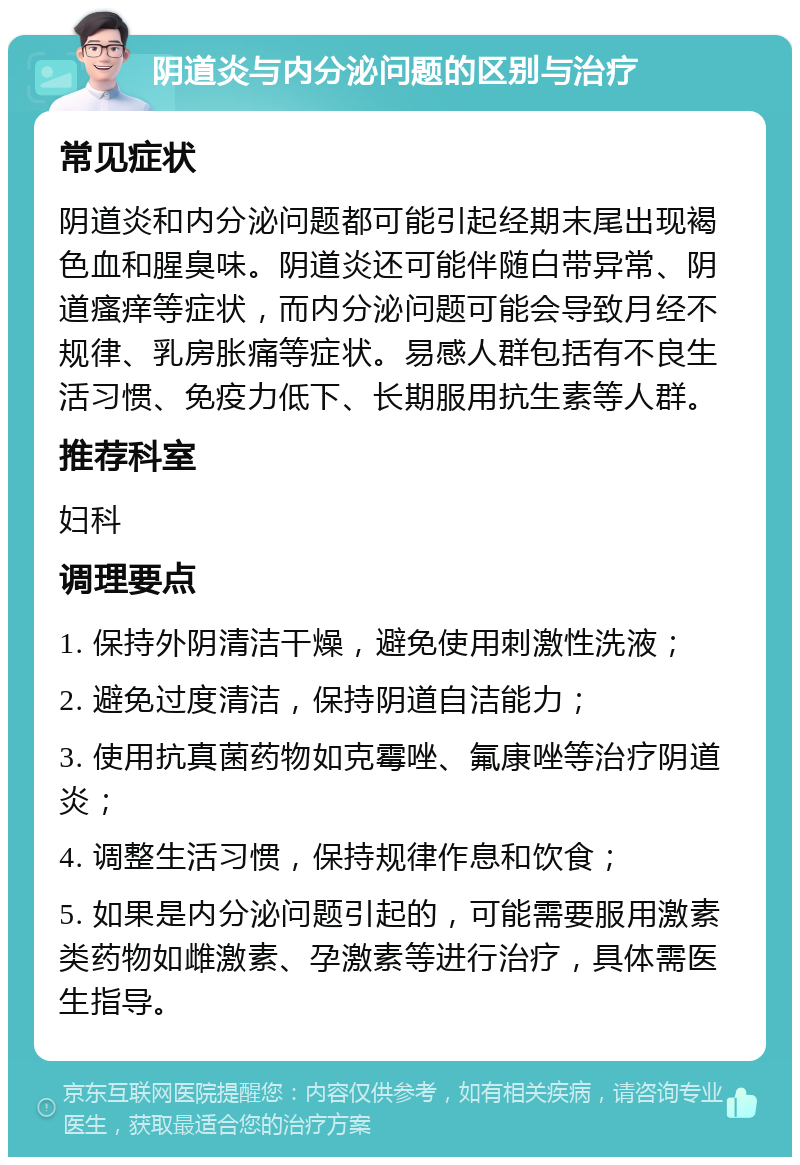 阴道炎与内分泌问题的区别与治疗 常见症状 阴道炎和内分泌问题都可能引起经期末尾出现褐色血和腥臭味。阴道炎还可能伴随白带异常、阴道瘙痒等症状，而内分泌问题可能会导致月经不规律、乳房胀痛等症状。易感人群包括有不良生活习惯、免疫力低下、长期服用抗生素等人群。 推荐科室 妇科 调理要点 1. 保持外阴清洁干燥，避免使用刺激性洗液； 2. 避免过度清洁，保持阴道自洁能力； 3. 使用抗真菌药物如克霉唑、氟康唑等治疗阴道炎； 4. 调整生活习惯，保持规律作息和饮食； 5. 如果是内分泌问题引起的，可能需要服用激素类药物如雌激素、孕激素等进行治疗，具体需医生指导。