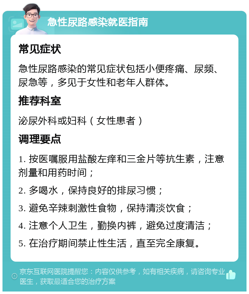 急性尿路感染就医指南 常见症状 急性尿路感染的常见症状包括小便疼痛、尿频、尿急等，多见于女性和老年人群体。 推荐科室 泌尿外科或妇科（女性患者） 调理要点 1. 按医嘱服用盐酸左痒和三金片等抗生素，注意剂量和用药时间； 2. 多喝水，保持良好的排尿习惯； 3. 避免辛辣刺激性食物，保持清淡饮食； 4. 注意个人卫生，勤换内裤，避免过度清洁； 5. 在治疗期间禁止性生活，直至完全康复。