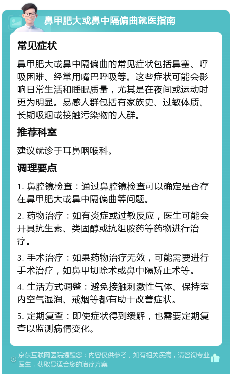 鼻甲肥大或鼻中隔偏曲就医指南 常见症状 鼻甲肥大或鼻中隔偏曲的常见症状包括鼻塞、呼吸困难、经常用嘴巴呼吸等。这些症状可能会影响日常生活和睡眠质量，尤其是在夜间或运动时更为明显。易感人群包括有家族史、过敏体质、长期吸烟或接触污染物的人群。 推荐科室 建议就诊于耳鼻咽喉科。 调理要点 1. 鼻腔镜检查：通过鼻腔镜检查可以确定是否存在鼻甲肥大或鼻中隔偏曲等问题。 2. 药物治疗：如有炎症或过敏反应，医生可能会开具抗生素、类固醇或抗组胺药等药物进行治疗。 3. 手术治疗：如果药物治疗无效，可能需要进行手术治疗，如鼻甲切除术或鼻中隔矫正术等。 4. 生活方式调整：避免接触刺激性气体、保持室内空气湿润、戒烟等都有助于改善症状。 5. 定期复查：即使症状得到缓解，也需要定期复查以监测病情变化。