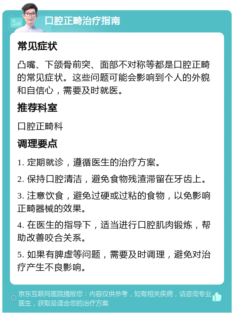 口腔正畸治疗指南 常见症状 凸嘴、下颌骨前突、面部不对称等都是口腔正畸的常见症状。这些问题可能会影响到个人的外貌和自信心，需要及时就医。 推荐科室 口腔正畸科 调理要点 1. 定期就诊，遵循医生的治疗方案。 2. 保持口腔清洁，避免食物残渣滞留在牙齿上。 3. 注意饮食，避免过硬或过粘的食物，以免影响正畸器械的效果。 4. 在医生的指导下，适当进行口腔肌肉锻炼，帮助改善咬合关系。 5. 如果有脾虚等问题，需要及时调理，避免对治疗产生不良影响。