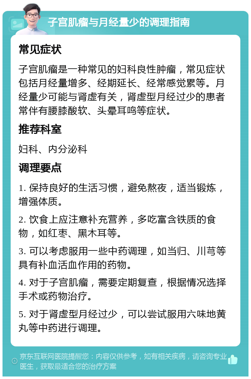 子宫肌瘤与月经量少的调理指南 常见症状 子宫肌瘤是一种常见的妇科良性肿瘤，常见症状包括月经量增多、经期延长、经常感觉累等。月经量少可能与肾虚有关，肾虚型月经过少的患者常伴有腰膝酸软、头晕耳鸣等症状。 推荐科室 妇科、内分泌科 调理要点 1. 保持良好的生活习惯，避免熬夜，适当锻炼，增强体质。 2. 饮食上应注意补充营养，多吃富含铁质的食物，如红枣、黑木耳等。 3. 可以考虑服用一些中药调理，如当归、川芎等具有补血活血作用的药物。 4. 对于子宫肌瘤，需要定期复查，根据情况选择手术或药物治疗。 5. 对于肾虚型月经过少，可以尝试服用六味地黄丸等中药进行调理。