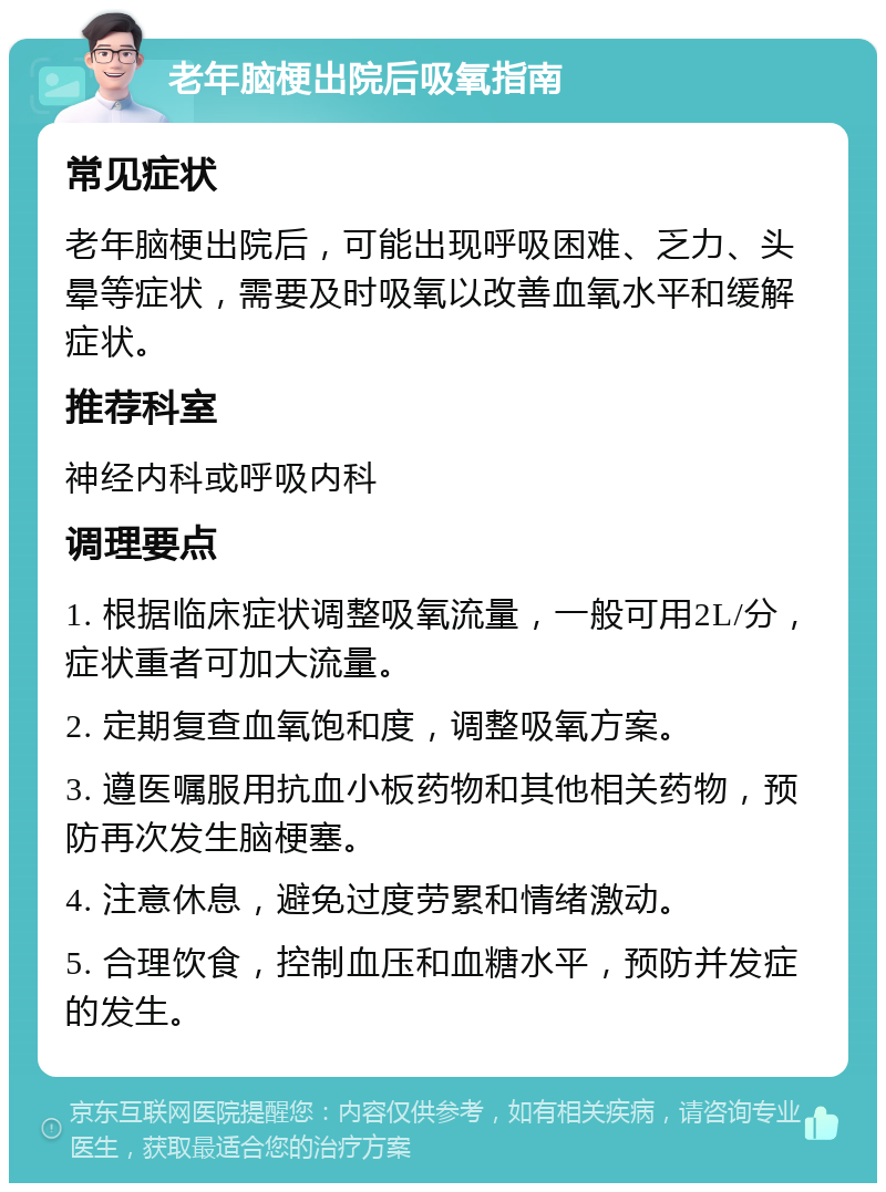 老年脑梗出院后吸氧指南 常见症状 老年脑梗出院后，可能出现呼吸困难、乏力、头晕等症状，需要及时吸氧以改善血氧水平和缓解症状。 推荐科室 神经内科或呼吸内科 调理要点 1. 根据临床症状调整吸氧流量，一般可用2L/分，症状重者可加大流量。 2. 定期复查血氧饱和度，调整吸氧方案。 3. 遵医嘱服用抗血小板药物和其他相关药物，预防再次发生脑梗塞。 4. 注意休息，避免过度劳累和情绪激动。 5. 合理饮食，控制血压和血糖水平，预防并发症的发生。