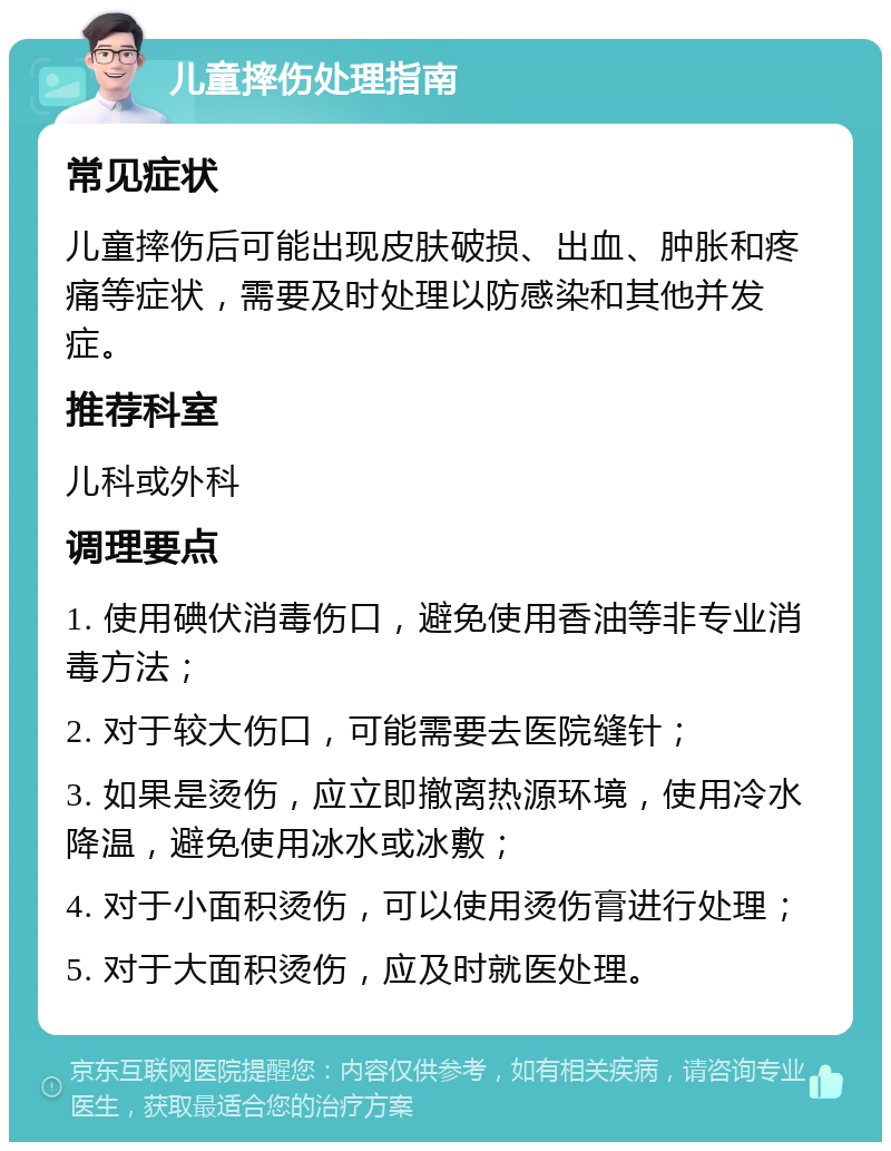 儿童摔伤处理指南 常见症状 儿童摔伤后可能出现皮肤破损、出血、肿胀和疼痛等症状，需要及时处理以防感染和其他并发症。 推荐科室 儿科或外科 调理要点 1. 使用碘伏消毒伤口，避免使用香油等非专业消毒方法； 2. 对于较大伤口，可能需要去医院缝针； 3. 如果是烫伤，应立即撤离热源环境，使用冷水降温，避免使用冰水或冰敷； 4. 对于小面积烫伤，可以使用烫伤膏进行处理； 5. 对于大面积烫伤，应及时就医处理。