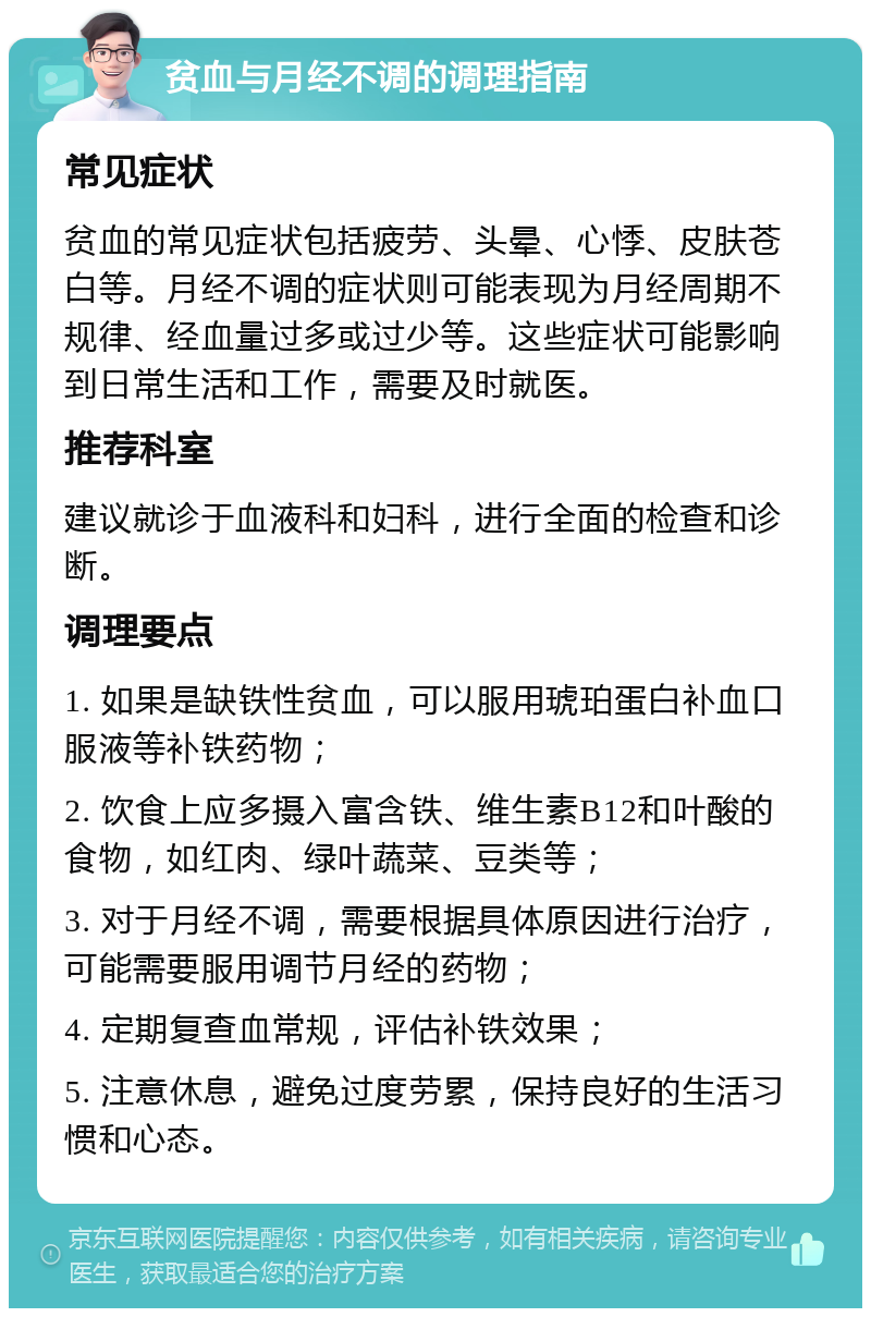 贫血与月经不调的调理指南 常见症状 贫血的常见症状包括疲劳、头晕、心悸、皮肤苍白等。月经不调的症状则可能表现为月经周期不规律、经血量过多或过少等。这些症状可能影响到日常生活和工作，需要及时就医。 推荐科室 建议就诊于血液科和妇科，进行全面的检查和诊断。 调理要点 1. 如果是缺铁性贫血，可以服用琥珀蛋白补血口服液等补铁药物； 2. 饮食上应多摄入富含铁、维生素B12和叶酸的食物，如红肉、绿叶蔬菜、豆类等； 3. 对于月经不调，需要根据具体原因进行治疗，可能需要服用调节月经的药物； 4. 定期复查血常规，评估补铁效果； 5. 注意休息，避免过度劳累，保持良好的生活习惯和心态。