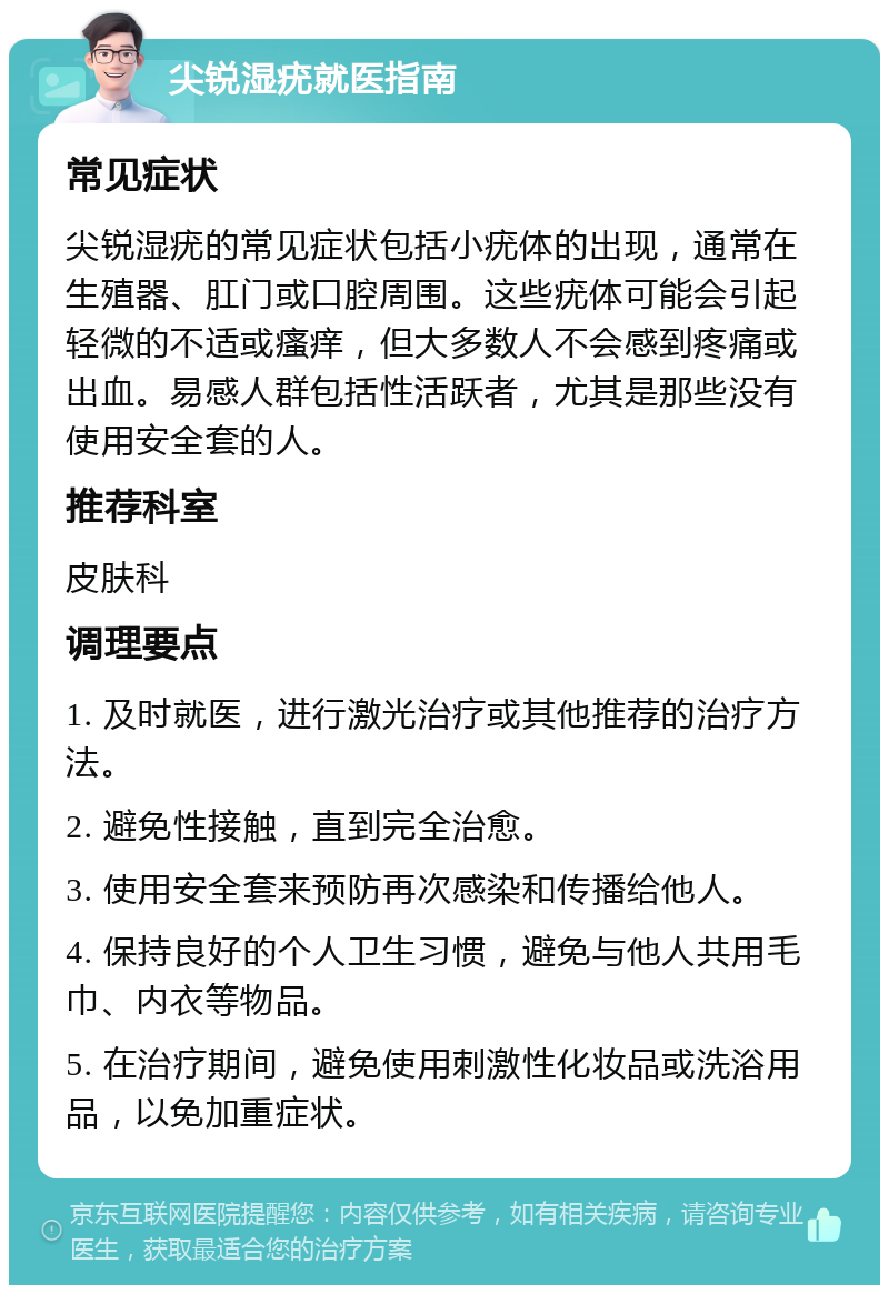 尖锐湿疣就医指南 常见症状 尖锐湿疣的常见症状包括小疣体的出现，通常在生殖器、肛门或口腔周围。这些疣体可能会引起轻微的不适或瘙痒，但大多数人不会感到疼痛或出血。易感人群包括性活跃者，尤其是那些没有使用安全套的人。 推荐科室 皮肤科 调理要点 1. 及时就医，进行激光治疗或其他推荐的治疗方法。 2. 避免性接触，直到完全治愈。 3. 使用安全套来预防再次感染和传播给他人。 4. 保持良好的个人卫生习惯，避免与他人共用毛巾、内衣等物品。 5. 在治疗期间，避免使用刺激性化妆品或洗浴用品，以免加重症状。