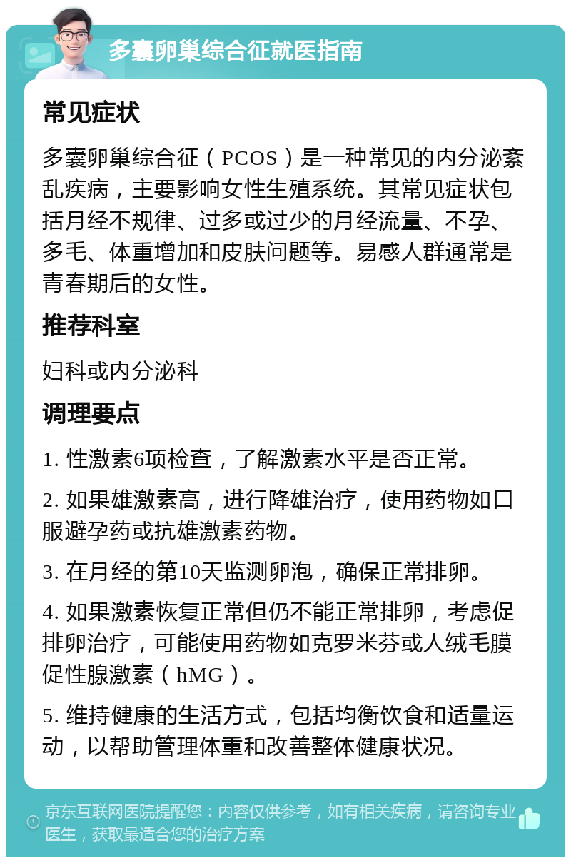 多囊卵巢综合征就医指南 常见症状 多囊卵巢综合征（PCOS）是一种常见的内分泌紊乱疾病，主要影响女性生殖系统。其常见症状包括月经不规律、过多或过少的月经流量、不孕、多毛、体重增加和皮肤问题等。易感人群通常是青春期后的女性。 推荐科室 妇科或内分泌科 调理要点 1. 性激素6项检查，了解激素水平是否正常。 2. 如果雄激素高，进行降雄治疗，使用药物如口服避孕药或抗雄激素药物。 3. 在月经的第10天监测卵泡，确保正常排卵。 4. 如果激素恢复正常但仍不能正常排卵，考虑促排卵治疗，可能使用药物如克罗米芬或人绒毛膜促性腺激素（hMG）。 5. 维持健康的生活方式，包括均衡饮食和适量运动，以帮助管理体重和改善整体健康状况。