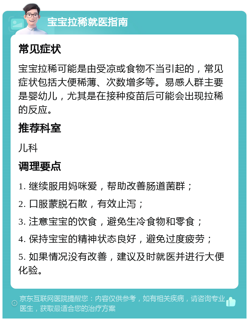 宝宝拉稀就医指南 常见症状 宝宝拉稀可能是由受凉或食物不当引起的，常见症状包括大便稀薄、次数增多等。易感人群主要是婴幼儿，尤其是在接种疫苗后可能会出现拉稀的反应。 推荐科室 儿科 调理要点 1. 继续服用妈咪爱，帮助改善肠道菌群； 2. 口服蒙脱石散，有效止泻； 3. 注意宝宝的饮食，避免生冷食物和零食； 4. 保持宝宝的精神状态良好，避免过度疲劳； 5. 如果情况没有改善，建议及时就医并进行大便化验。