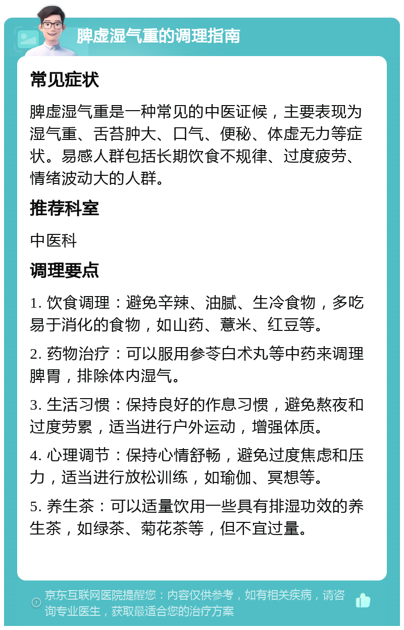 脾虚湿气重的调理指南 常见症状 脾虚湿气重是一种常见的中医证候，主要表现为湿气重、舌苔肿大、口气、便秘、体虚无力等症状。易感人群包括长期饮食不规律、过度疲劳、情绪波动大的人群。 推荐科室 中医科 调理要点 1. 饮食调理：避免辛辣、油腻、生冷食物，多吃易于消化的食物，如山药、薏米、红豆等。 2. 药物治疗：可以服用参苓白术丸等中药来调理脾胃，排除体内湿气。 3. 生活习惯：保持良好的作息习惯，避免熬夜和过度劳累，适当进行户外运动，增强体质。 4. 心理调节：保持心情舒畅，避免过度焦虑和压力，适当进行放松训练，如瑜伽、冥想等。 5. 养生茶：可以适量饮用一些具有排湿功效的养生茶，如绿茶、菊花茶等，但不宜过量。