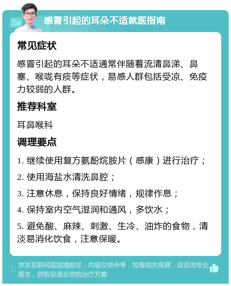 感冒引起的耳朵不适就医指南 常见症状 感冒引起的耳朵不适通常伴随着流清鼻涕、鼻塞、喉咙有痰等症状，易感人群包括受凉、免疫力较弱的人群。 推荐科室 耳鼻喉科 调理要点 1. 继续使用复方氨酚烷胺片（感康）进行治疗； 2. 使用海盐水清洗鼻腔； 3. 注意休息，保持良好情绪，规律作息； 4. 保持室内空气湿润和通风，多饮水； 5. 避免酸、麻辣、刺激、生冷、油炸的食物，清淡易消化饮食，注意保暖。