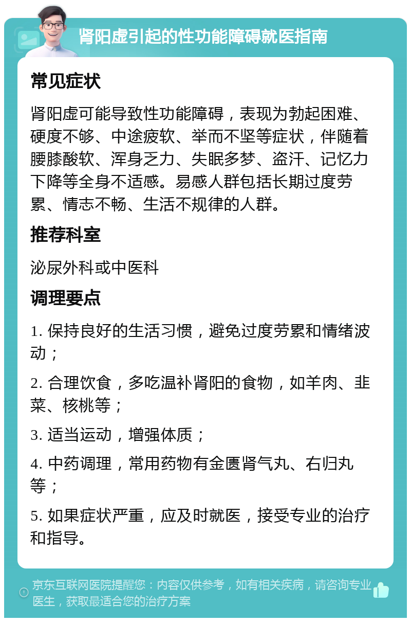 肾阳虚引起的性功能障碍就医指南 常见症状 肾阳虚可能导致性功能障碍，表现为勃起困难、硬度不够、中途疲软、举而不坚等症状，伴随着腰膝酸软、浑身乏力、失眠多梦、盗汗、记忆力下降等全身不适感。易感人群包括长期过度劳累、情志不畅、生活不规律的人群。 推荐科室 泌尿外科或中医科 调理要点 1. 保持良好的生活习惯，避免过度劳累和情绪波动； 2. 合理饮食，多吃温补肾阳的食物，如羊肉、韭菜、核桃等； 3. 适当运动，增强体质； 4. 中药调理，常用药物有金匮肾气丸、右归丸等； 5. 如果症状严重，应及时就医，接受专业的治疗和指导。