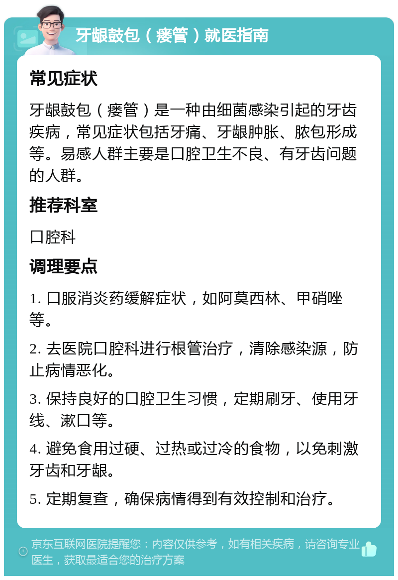 牙龈鼓包（瘘管）就医指南 常见症状 牙龈鼓包（瘘管）是一种由细菌感染引起的牙齿疾病，常见症状包括牙痛、牙龈肿胀、脓包形成等。易感人群主要是口腔卫生不良、有牙齿问题的人群。 推荐科室 口腔科 调理要点 1. 口服消炎药缓解症状，如阿莫西林、甲硝唑等。 2. 去医院口腔科进行根管治疗，清除感染源，防止病情恶化。 3. 保持良好的口腔卫生习惯，定期刷牙、使用牙线、漱口等。 4. 避免食用过硬、过热或过冷的食物，以免刺激牙齿和牙龈。 5. 定期复查，确保病情得到有效控制和治疗。