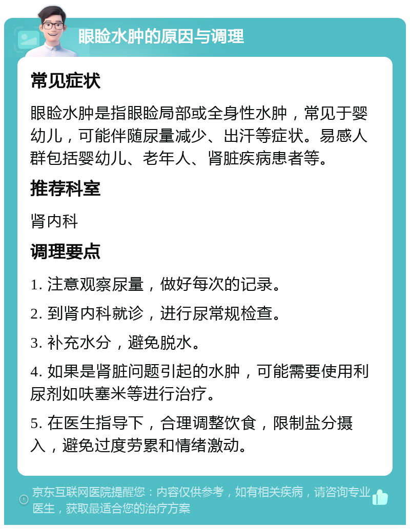 眼睑水肿的原因与调理 常见症状 眼睑水肿是指眼睑局部或全身性水肿，常见于婴幼儿，可能伴随尿量减少、出汗等症状。易感人群包括婴幼儿、老年人、肾脏疾病患者等。 推荐科室 肾内科 调理要点 1. 注意观察尿量，做好每次的记录。 2. 到肾内科就诊，进行尿常规检查。 3. 补充水分，避免脱水。 4. 如果是肾脏问题引起的水肿，可能需要使用利尿剂如呋塞米等进行治疗。 5. 在医生指导下，合理调整饮食，限制盐分摄入，避免过度劳累和情绪激动。