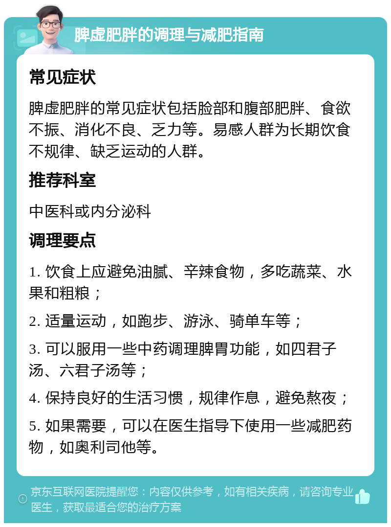 脾虚肥胖的调理与减肥指南 常见症状 脾虚肥胖的常见症状包括脸部和腹部肥胖、食欲不振、消化不良、乏力等。易感人群为长期饮食不规律、缺乏运动的人群。 推荐科室 中医科或内分泌科 调理要点 1. 饮食上应避免油腻、辛辣食物，多吃蔬菜、水果和粗粮； 2. 适量运动，如跑步、游泳、骑单车等； 3. 可以服用一些中药调理脾胃功能，如四君子汤、六君子汤等； 4. 保持良好的生活习惯，规律作息，避免熬夜； 5. 如果需要，可以在医生指导下使用一些减肥药物，如奥利司他等。