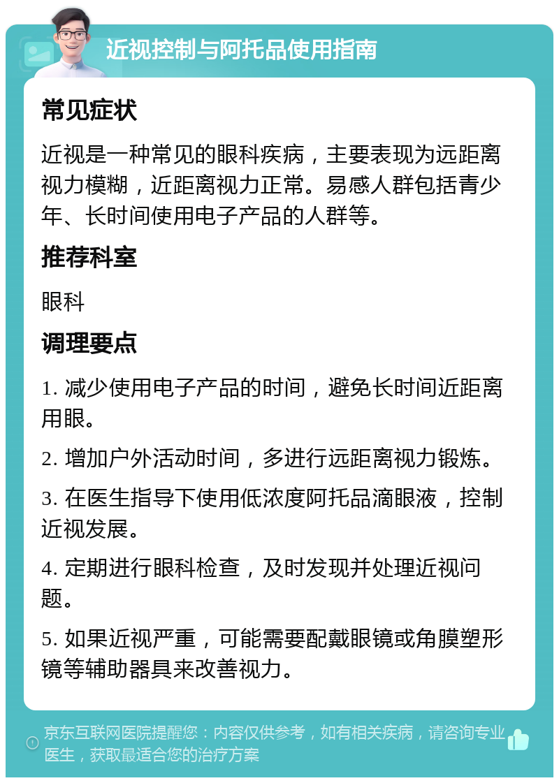 近视控制与阿托品使用指南 常见症状 近视是一种常见的眼科疾病，主要表现为远距离视力模糊，近距离视力正常。易感人群包括青少年、长时间使用电子产品的人群等。 推荐科室 眼科 调理要点 1. 减少使用电子产品的时间，避免长时间近距离用眼。 2. 增加户外活动时间，多进行远距离视力锻炼。 3. 在医生指导下使用低浓度阿托品滴眼液，控制近视发展。 4. 定期进行眼科检查，及时发现并处理近视问题。 5. 如果近视严重，可能需要配戴眼镜或角膜塑形镜等辅助器具来改善视力。