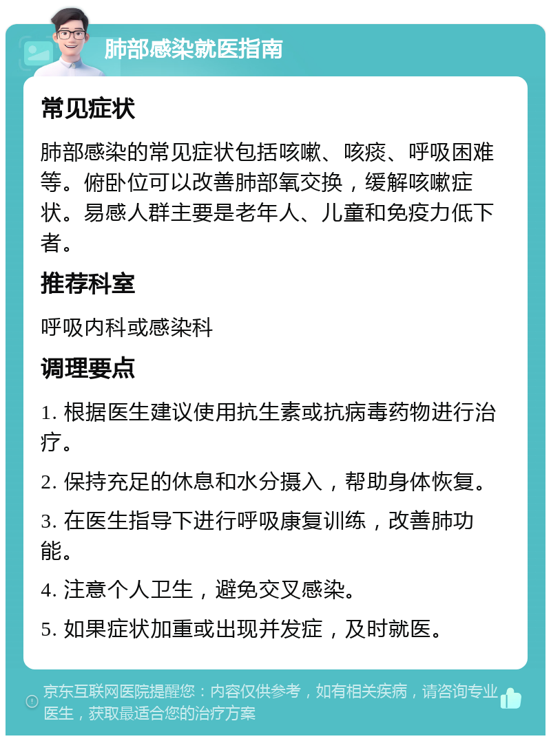 肺部感染就医指南 常见症状 肺部感染的常见症状包括咳嗽、咳痰、呼吸困难等。俯卧位可以改善肺部氧交换，缓解咳嗽症状。易感人群主要是老年人、儿童和免疫力低下者。 推荐科室 呼吸内科或感染科 调理要点 1. 根据医生建议使用抗生素或抗病毒药物进行治疗。 2. 保持充足的休息和水分摄入，帮助身体恢复。 3. 在医生指导下进行呼吸康复训练，改善肺功能。 4. 注意个人卫生，避免交叉感染。 5. 如果症状加重或出现并发症，及时就医。