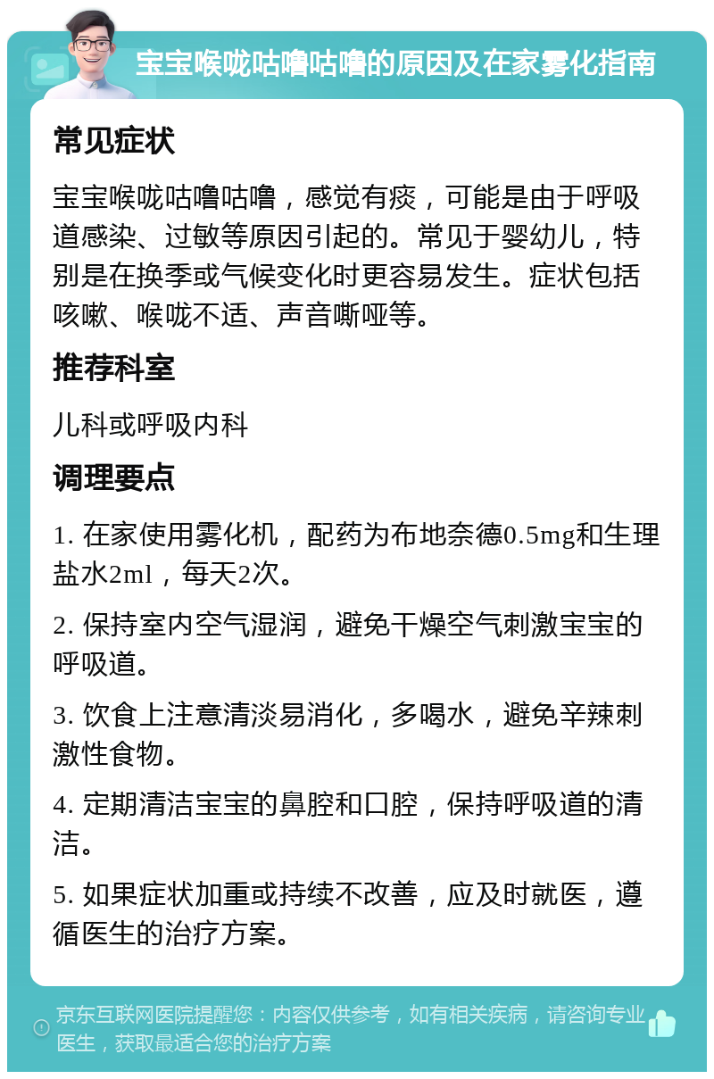 宝宝喉咙咕噜咕噜的原因及在家雾化指南 常见症状 宝宝喉咙咕噜咕噜，感觉有痰，可能是由于呼吸道感染、过敏等原因引起的。常见于婴幼儿，特别是在换季或气候变化时更容易发生。症状包括咳嗽、喉咙不适、声音嘶哑等。 推荐科室 儿科或呼吸内科 调理要点 1. 在家使用雾化机，配药为布地奈德0.5mg和生理盐水2ml，每天2次。 2. 保持室内空气湿润，避免干燥空气刺激宝宝的呼吸道。 3. 饮食上注意清淡易消化，多喝水，避免辛辣刺激性食物。 4. 定期清洁宝宝的鼻腔和口腔，保持呼吸道的清洁。 5. 如果症状加重或持续不改善，应及时就医，遵循医生的治疗方案。