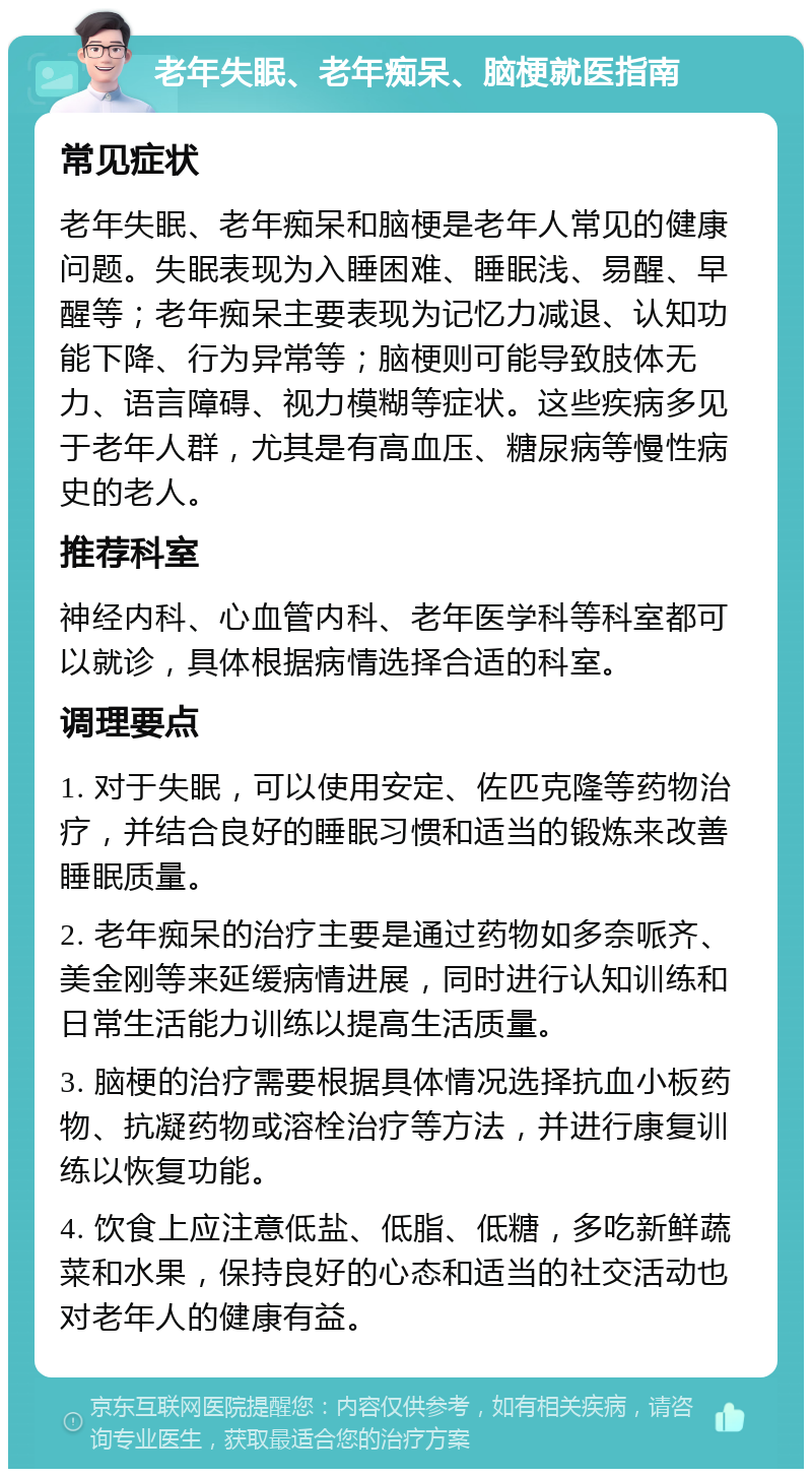 老年失眠、老年痴呆、脑梗就医指南 常见症状 老年失眠、老年痴呆和脑梗是老年人常见的健康问题。失眠表现为入睡困难、睡眠浅、易醒、早醒等；老年痴呆主要表现为记忆力减退、认知功能下降、行为异常等；脑梗则可能导致肢体无力、语言障碍、视力模糊等症状。这些疾病多见于老年人群，尤其是有高血压、糖尿病等慢性病史的老人。 推荐科室 神经内科、心血管内科、老年医学科等科室都可以就诊，具体根据病情选择合适的科室。 调理要点 1. 对于失眠，可以使用安定、佐匹克隆等药物治疗，并结合良好的睡眠习惯和适当的锻炼来改善睡眠质量。 2. 老年痴呆的治疗主要是通过药物如多奈哌齐、美金刚等来延缓病情进展，同时进行认知训练和日常生活能力训练以提高生活质量。 3. 脑梗的治疗需要根据具体情况选择抗血小板药物、抗凝药物或溶栓治疗等方法，并进行康复训练以恢复功能。 4. 饮食上应注意低盐、低脂、低糖，多吃新鲜蔬菜和水果，保持良好的心态和适当的社交活动也对老年人的健康有益。