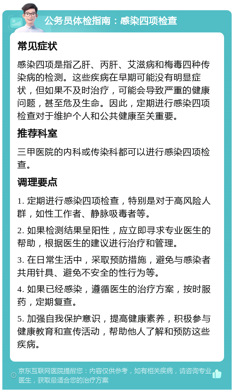 公务员体检指南：感染四项检查 常见症状 感染四项是指乙肝、丙肝、艾滋病和梅毒四种传染病的检测。这些疾病在早期可能没有明显症状，但如果不及时治疗，可能会导致严重的健康问题，甚至危及生命。因此，定期进行感染四项检查对于维护个人和公共健康至关重要。 推荐科室 三甲医院的内科或传染科都可以进行感染四项检查。 调理要点 1. 定期进行感染四项检查，特别是对于高风险人群，如性工作者、静脉吸毒者等。 2. 如果检测结果呈阳性，应立即寻求专业医生的帮助，根据医生的建议进行治疗和管理。 3. 在日常生活中，采取预防措施，避免与感染者共用针具、避免不安全的性行为等。 4. 如果已经感染，遵循医生的治疗方案，按时服药，定期复查。 5. 加强自我保护意识，提高健康素养，积极参与健康教育和宣传活动，帮助他人了解和预防这些疾病。