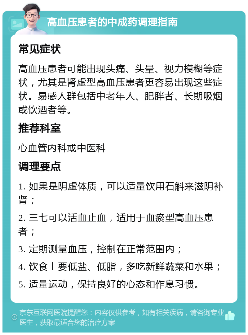 高血压患者的中成药调理指南 常见症状 高血压患者可能出现头痛、头晕、视力模糊等症状，尤其是肾虚型高血压患者更容易出现这些症状。易感人群包括中老年人、肥胖者、长期吸烟或饮酒者等。 推荐科室 心血管内科或中医科 调理要点 1. 如果是阴虚体质，可以适量饮用石斛来滋阴补肾； 2. 三七可以活血止血，适用于血瘀型高血压患者； 3. 定期测量血压，控制在正常范围内； 4. 饮食上要低盐、低脂，多吃新鲜蔬菜和水果； 5. 适量运动，保持良好的心态和作息习惯。