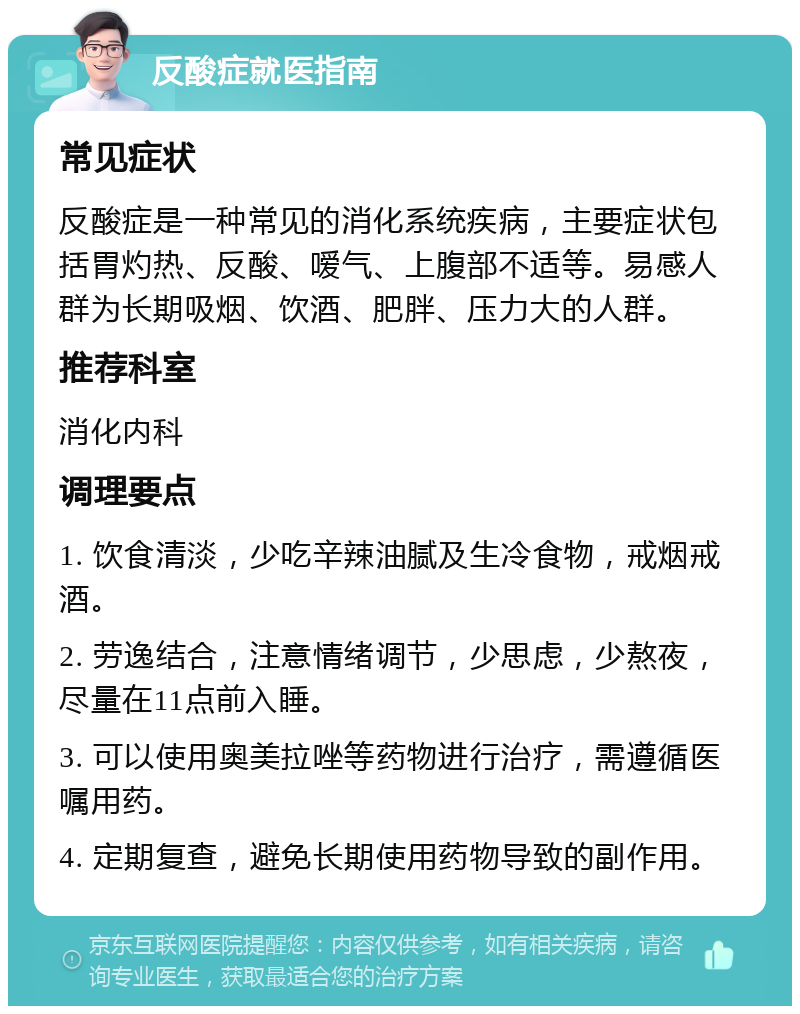 反酸症就医指南 常见症状 反酸症是一种常见的消化系统疾病，主要症状包括胃灼热、反酸、嗳气、上腹部不适等。易感人群为长期吸烟、饮酒、肥胖、压力大的人群。 推荐科室 消化内科 调理要点 1. 饮食清淡，少吃辛辣油腻及生冷食物，戒烟戒酒。 2. 劳逸结合，注意情绪调节，少思虑，少熬夜，尽量在11点前入睡。 3. 可以使用奥美拉唑等药物进行治疗，需遵循医嘱用药。 4. 定期复查，避免长期使用药物导致的副作用。