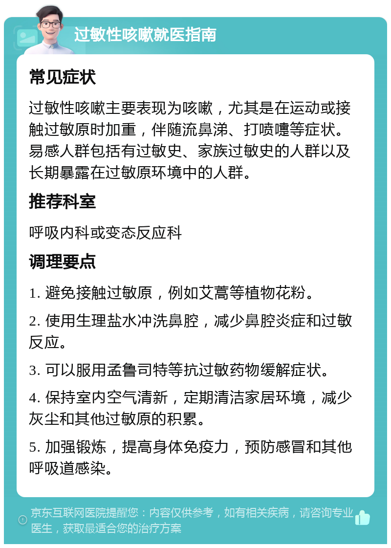 过敏性咳嗽就医指南 常见症状 过敏性咳嗽主要表现为咳嗽，尤其是在运动或接触过敏原时加重，伴随流鼻涕、打喷嚏等症状。易感人群包括有过敏史、家族过敏史的人群以及长期暴露在过敏原环境中的人群。 推荐科室 呼吸内科或变态反应科 调理要点 1. 避免接触过敏原，例如艾蒿等植物花粉。 2. 使用生理盐水冲洗鼻腔，减少鼻腔炎症和过敏反应。 3. 可以服用孟鲁司特等抗过敏药物缓解症状。 4. 保持室内空气清新，定期清洁家居环境，减少灰尘和其他过敏原的积累。 5. 加强锻炼，提高身体免疫力，预防感冒和其他呼吸道感染。